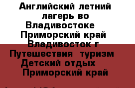 Английский летний лагерь во Владивостоке! - Приморский край, Владивосток г. Путешествия, туризм » Детский отдых   . Приморский край